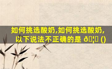 如何挑选酸奶,如何挑选酸奶,以下说法不正确的是 🦈 ()